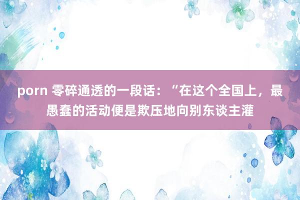 porn 零碎通透的一段话:“在这个全国上,最愚蠢的活动便是欺压地向别东谈主灌