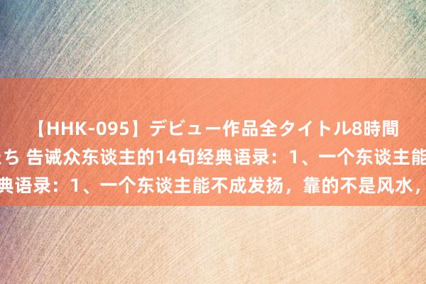【HHK-095】デビュー作品全タイトル8時間 百花で脱いだオンナたち 告诫众东谈主的14句经典语录:1、一个东谈主能不成发扬,靠的不是风水,而
