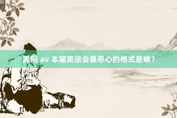 男同 av 本届奥运会最恶心的格式是啥?