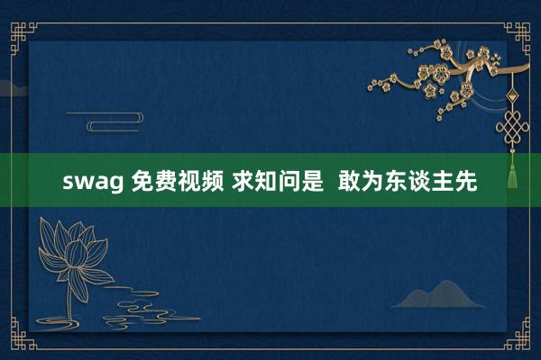 swag 免费视频 求知问是 敢为东谈主先